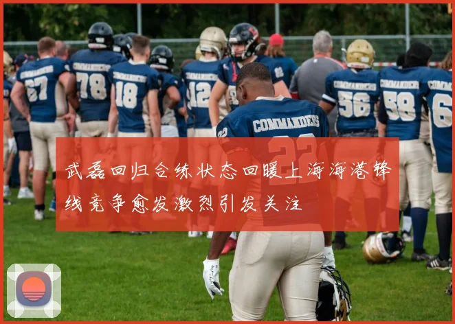 武磊回归合练状态回暖上海海港锋线竞争愈发激烈引发关注