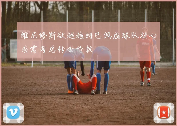 维尼修斯欲超越姆巴佩成球队核心或需考虑转会伦敦