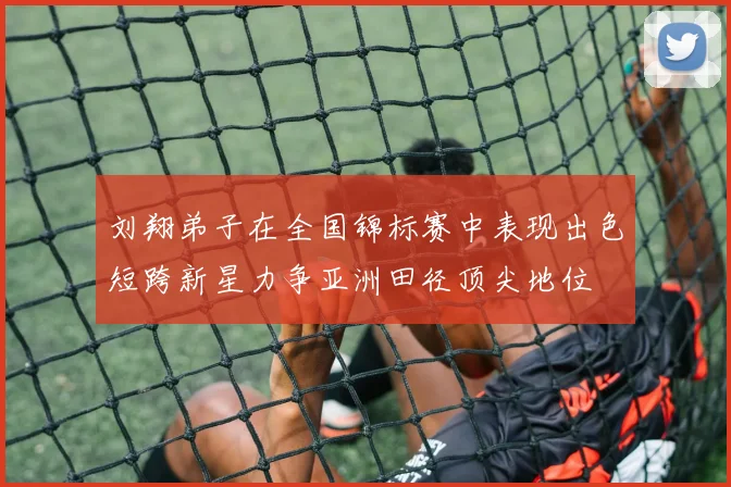 刘翔弟子在全国锦标赛中表现出色短跨新星力争亚洲田径顶尖地位