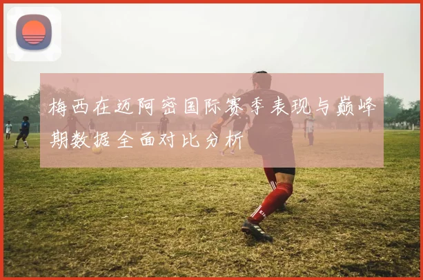 梅西在迈阿密国际赛季表现与巅峰期数据全面对比分析